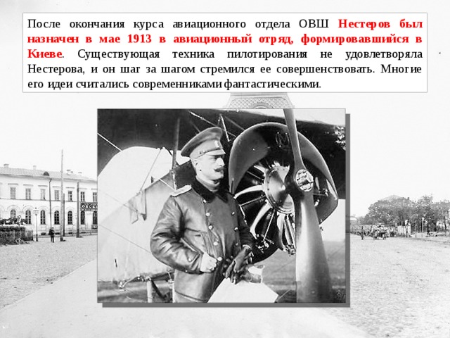 После окончания курса авиационного отдела ОВШ Нестеров был назначен в мае 1913 в авиационный отряд, формировавшийся в Киеве . Существующая техника пилотирования не удовлетворяла Нестерова, и он шаг за шагом стремился ее совершенствовать. Многие его идеи считались современниками фантастическими. 