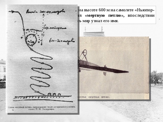 27 августа 1913 в небе над Киевом на высоте 600 м на самолете «Ньюпор-4» впервые в мире он совершил «мертвую петлю», впоследствии названную « петлей Нестерова ». Весь мир узнал его имя. 
