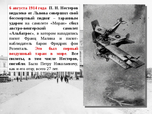 6 августа 1914 года П. Н. Нестеров недалеко от Львова совершил свой бессмертный подвиг – таранным ударом на самолете «Моран» сбил австро-венгерский самолет «Альбатрос» , в котором находились пилот Франц Малина и пилот-наблюдатель барон Фридрих фон Розенталь. Это был первый воздушный таран в мире . Все пилоты, в том числе Нестеров, погибли . Было Петру Николаевичу, как и его отцу, всего 27 лет. 