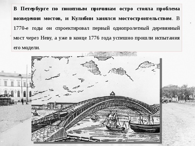 В Петербурге по понятным причинам остро стояла проблема возведения мостов, и Кулибин занялся мостостроительством . В 1770-е годы он спроектировал первый однопролетный деревянный мост через Неву, а уже в конце 1776 года успешно прошли испытания его модели. 