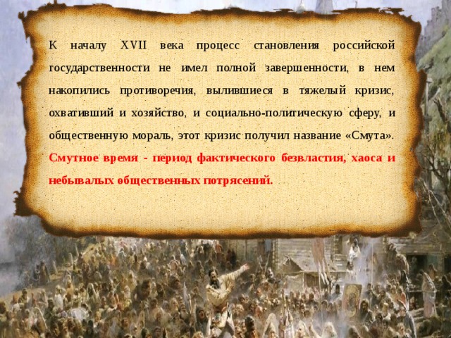 К началу XVII века процесс становления российской государственности не имел полной завершенности, в нем накопились противоречия, вылившиеся в тяжелый кризис, охвативший и хозяйство, и социально-политическую сферу, и общественную мораль, этот кризис получил название «Смута». Смутное время - период фактического безвластия, хаоса и небывалых общественных потрясений. 