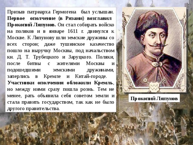 Призыв патриарха Гермогена был услышан. Первое ополчение (в Рязани) возглавил Прокопий Ляпунов. Он стал собирать войско на поляков и в январе 1611 г. двинулся к Москве. К Ляпунову шли земские дружины со всех сторон; даже тушинское казачество пошло на выручку Москвы, под начальством кн. Д. Т. Трубецкого и Заруцкого. Поляки, после битвы с жителями Москвы и подошедшими земскими дружинами, заперлись в Кремле и Китай-городе.   Участники ополчения обложили Кремль , но между ними сразу пошла рознь. Тем не менее, рать объявила себя советом земли и стала править государством, так как не было другого правительства.  Прокопий Ляпунов 