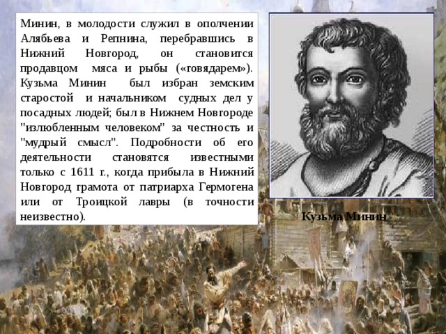 Минин, в молодости служил в ополчении Алябьева и Репнина, перебравшись в Нижний Новгород, он становится продавцом мяса и рыбы («говядарем»). Кузьма Минин был избран земским старостой и начальником судных дел у посадных людей; был в Нижнем Новгороде 