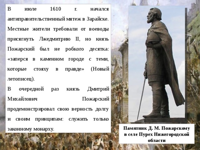 В июле 1610 г. начался антиправительственный мятеж в Зарайске. Местные жители требовали от воеводы присягнуть Лжедмитрию II, но князь Пожарский был не робкого десятка: «заперся в каменном городе с теми, которые стояху в правде» (Новый летописец). В очередной раз князь Дмитрий Михайлович Пожарский продемонстрировал свою верность долгу и своим принципам: служить только законному монарху. Памятник Д. М. Пожарскому в селе Пурех Нижегородской области 