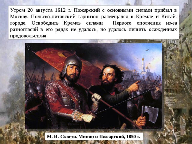 Утром 20 августа 1612 г. Пожарский с основными силами прибыл в Москву. Польско-литовский гарнизон размещался в Кремле и Китай-городе. Освободить Кремль силами Первого ополчения из-за разногласий в его рядах не удалось, но удалось лишить осажденных продовольствия М. И. Скотти. Минин и Пожарский, 1850 г. 