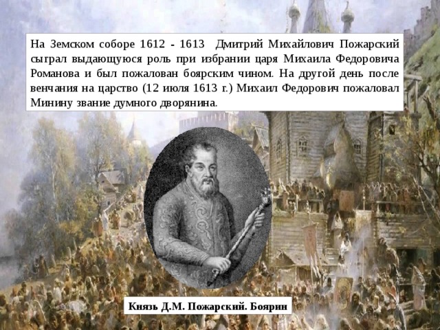 На Земском соборе 1612 - 1613 Дмитрий Михайлович Пожарский сыграл выдающуюся роль при избрании царя Михаила Федоровича Романова и был пожалован боярским чином. На другой день после венчания на царство (12 июля 1613 г.) Михаил Федорович пожаловал Минину звание думного дворянина.  Князь Д.М. Пожарский. Боярин 