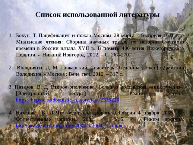 Список использованной литературы Бохун, Т. Пацификация и пожар Москвы 29 марта – 5 апреля 1611 г. // Мининские чтения: Сборник научных трудов по истории Смутного времени в России начала XVII в. В память 400-летия Нижегородского Подвига. - Нижний Новгород, 2012. – С. 267-270. 2. Володихин, Д. М. Пожарский. Спаситель Отечества [Текст] / Дмитрий Володихин. - Москва : Вече, печ. 2012. – 317 с. 3. Назаров, В. Д. Второе ополчение / Большая российская энциклопедия / [Электронный ресурс]. – Режим доступа: https://bigenc.ru/domestic_history/text/2335220 . 4. Назаров, В. Д. Что будут праздновать в России 4 ноября 2005 г.? // Отечественные записки., 2004. - № 5. - Режим доступа: http://magazines.russ.ru/oz/2004/5/2004_5_6.html . 