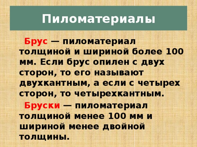 Пиломатериалы  Брус   — пиломатериал толщиной и шириной более 100 мм. Если брус опилен с двух сторон, то его называют двухкантным, а если с четырех сторон, то четырехкантным.  Бруски   — пиломатериал толщиной менее 100 мм и шириной менее двойной толщины.