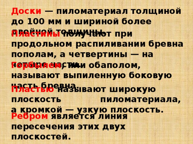 Доски  — пиломатериал толщиной до 100 мм и шириной более двойной толщины. Пластины   получают при продольном распиливании бревна пополам, а четвертины — на четыре части. Горбылем , или обаполом, называют выпиленную боковую часть бревна.   Пластью  называют широкую плоскость пиломатериала, а кромкой — узкую плоскость. Ребром   является линия пересечения этих двух плоскостей.