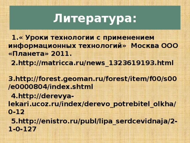 Литература:  1.« Уроки технологии с применением информационных технологий» Москва ООО «Планета» 2011.  2.http://matricca.ru/news_1323619193.html 3.http://forest.geoman.ru/forest/item/f00/s00/e0000804/index.shtml  4.http://derevya-lekari.ucoz.ru/index/derevo_potrebitel_olkha/0-12  5.http://enistro.ru/publ/lipa_serdcevidnaja/2-1-0-127