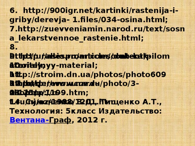 6. http://900igr.net/kartinki/rastenija-i-griby/derevja- 1.files/034-osina.html; 7.http://zuevveniamin.narod.ru/text/sosna_lekarstvennoe_rastenie.html; 8. http://urallesprom.com/content/pilomaterialy; 9. http://asio.ru/articles/dub-kak-stroitelnyy-material; 10. http://stroim.dn.ua/photos/photo6093.html; 11. http://derevo.ucoz.ru/photo/3-0-125; 12. http://www.nard-shop.ru/1199.htm; 13. http://n-t.ru/nj/nz/1988/1201.htm 14. Симоненко В.Д., Тищенко А.Т., Технология: 5класс Издательство:  Вентана - Граф , 2012 г.