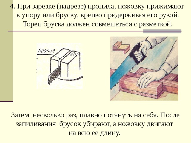 4. При зарезке (надрезе) пропила, ножовку прижимают к упору или бруску, крепко придерживая его рукой. Торец бруска должен совмещаться с разметкой.   Затем несколько раз, плавно потянуть на себя. После запиливания брусок убирают, а ножовку двигают  на всю ее длину.