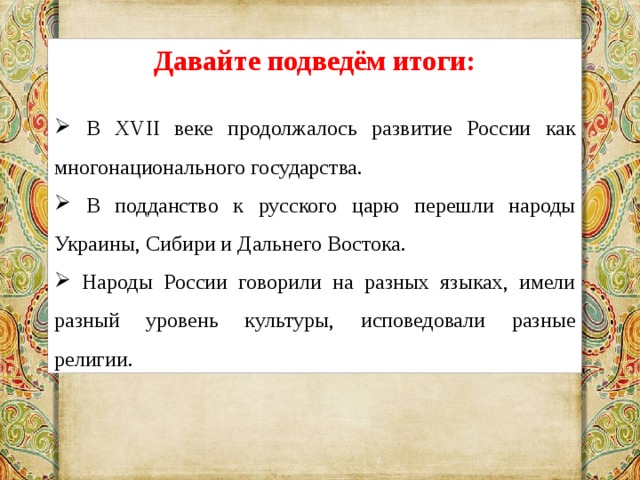 Давайте подведём итоги:  В XVII веке продолжалось развитие России как многонационального государства.  В подданство к русского царю перешли народы Украины, Сибири и Дальнего Востока.  Народы России говорили на разных языках, имели разный уровень культуры, исповедовали разные религии. 