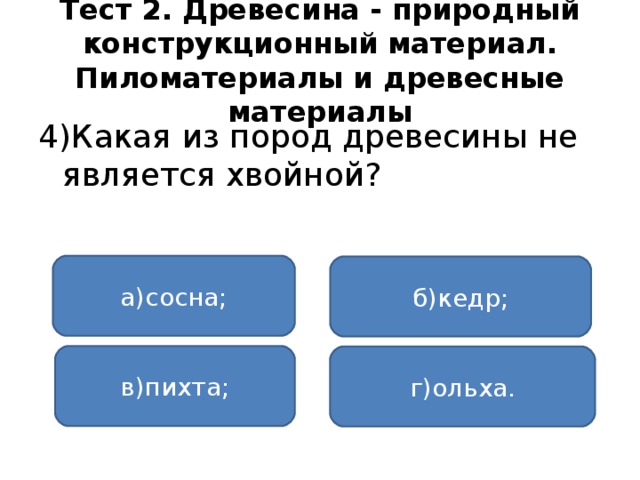 Тест 2. Древесина - природный конструкционный материал. Пиломатериалы и древесные материалы 4)Какая из пород древесины не является хвойной? а)сосна; б)кедр; в)пихта; г)ольха.