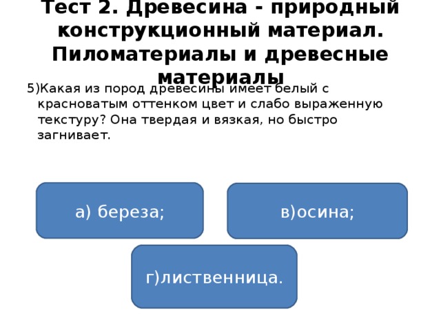 Тест 2. Древесина - природный конструкционный материал. Пиломатериалы и древесные материалы 5)Какая из пород древесины имеет белый с красноватым оттенком цвет и слабо выраженную текстуру? Она твердая и вязкая, но быстро загнивает. а) береза; в)осина; г)лиственница.