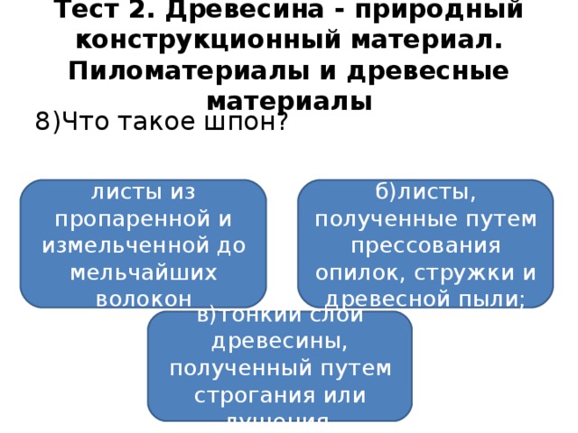 Тест 2. Древесина - природный конструкционный материал. Пиломатериалы и древесные материалы 8)Что такое шпон? а)прессованные листы из пропаренной и измельченной до мельчайших волокон древесины; б)листы, полученные путем прессования опилок, стружки и древесной пыли; в)тонкий слой древесины, полученный путем строгания или лущения.