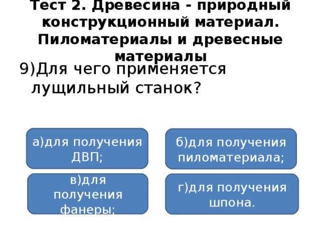 Тест 2. Древесина - природный конструкционный материал. Пиломатериалы и древесные материалы 9)Для чего применяется лущильный станок? а)для получения ДВП; б)для получения пиломатериала; в)для получения фанеры; г)для получения шпона.