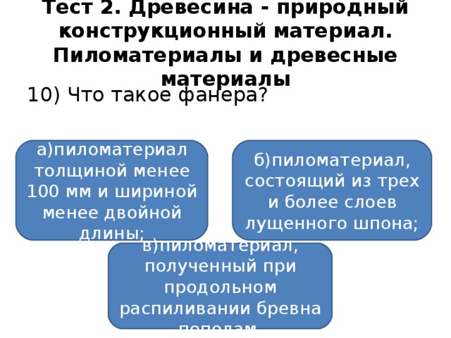 Тест 2. Древесина - природный конструкционный материал. Пиломатериалы и древесные материалы 10) Что такое фанера? а)пиломатериал толщиной менее 100 мм и шириной менее двойной длины; б)пиломатериал, состоящий из трех и более слоев лущенного шпона; в)пиломатериал, полученный при продольном распиливании бревна пополам.