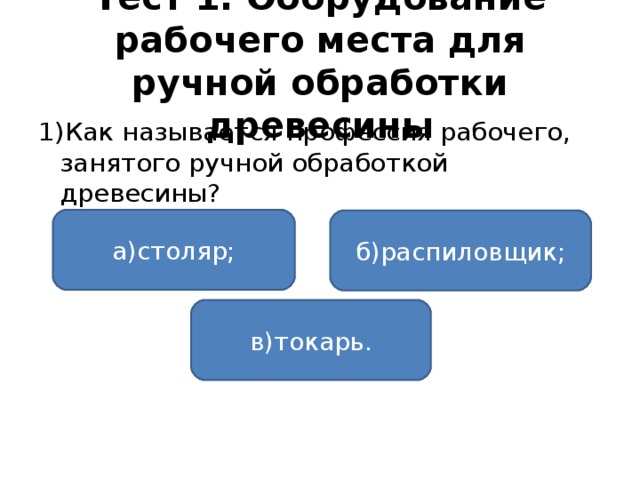 Тест 1. Оборудование рабочего места для ручной обработки древесины 1)Как называется профессия рабочего, занятого ручной обработкой древесины? а)столяр; б)распиловщик; в)токарь.