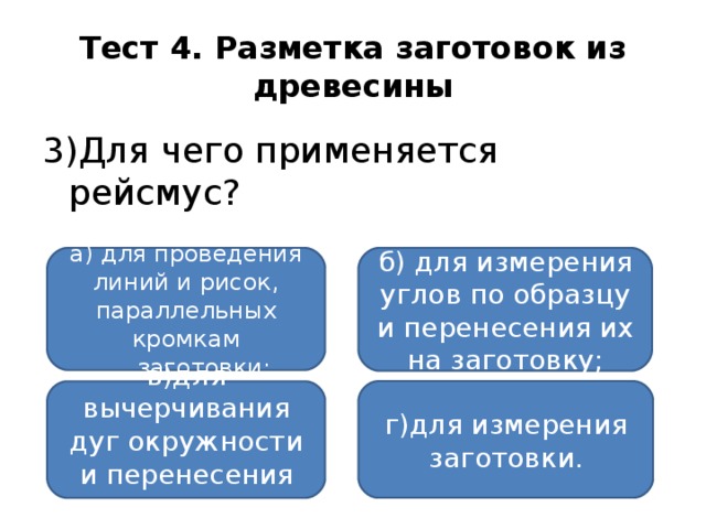 Тест 4. Разметка заготовок из древесины 3)Для чего применяется рейсмус?  а) для проведения линий и рисок, параллельных кромкам б) для измерения углов по образцу и перенесения их на заготовку; заготовки; заготовки; г)для измерения заготовки. в)для вычерчивания дуг окружности и перенесения размеров;