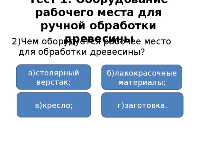 Тест 1. Оборудование рабочего места для ручной обработки древесины 2)Чем оборудуется рабочее место для обработки древесины? а)столярный верстак; б)лакокрасочные материалы; в)кресло; г)заготовка.