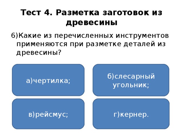 Тест 4. Разметка заготовок из древесины 6)Какие из перечисленных инструментов применяются при разметке деталей из древесины? а)чертилка; б)слесарный угольник; г)кернер. в)рейсмус;