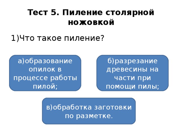 Тест 5. Пиление столярной ножовкой 1)Что такое пиление? а)образование опилок в процессе работы пилой; б)разрезание древесины на части при помощи пилы; в)обработка заготовки по разметке.