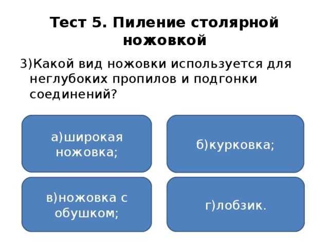 Тест 5. Пиление столярной ножовкой 3)Какой вид ножовки используется для неглубоких пропилов и подгонки соединений? а)широкая ножовка; б)курковка; г)лобзик. в)ножовка с обушком;