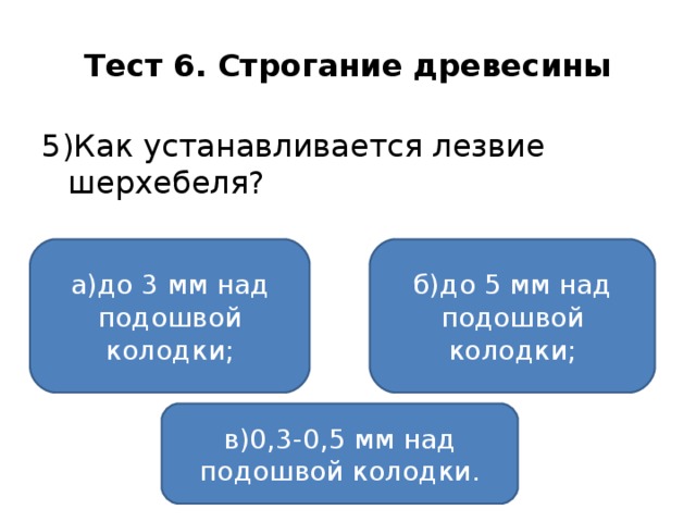 Тест 6. Строгание древесины 5)Как устанавливается лезвие шерхебеля? а)до 3 мм над подошвой колодки; б)до 5 мм над подошвой колодки; в)0,3-0,5 мм над подошвой колодки.