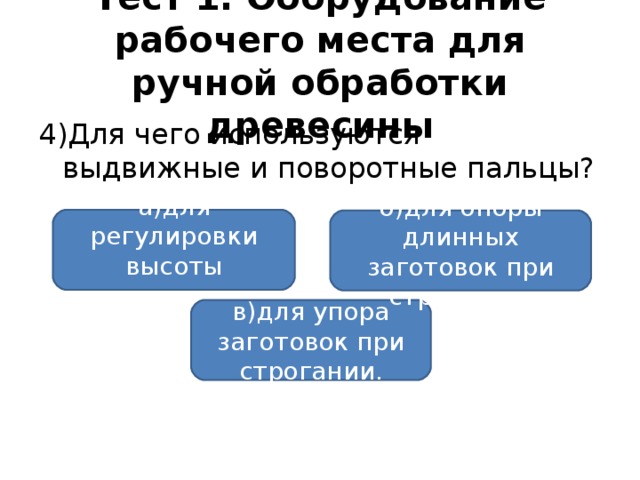 Тест 1. Оборудование рабочего места для ручной обработки древесины 4)Для чего используются выдвижные и поворотные пальцы? а)для регулировки высоты верстака; б)для опоры длинных заготовок при строгании; в)для упора заготовок при строгании.