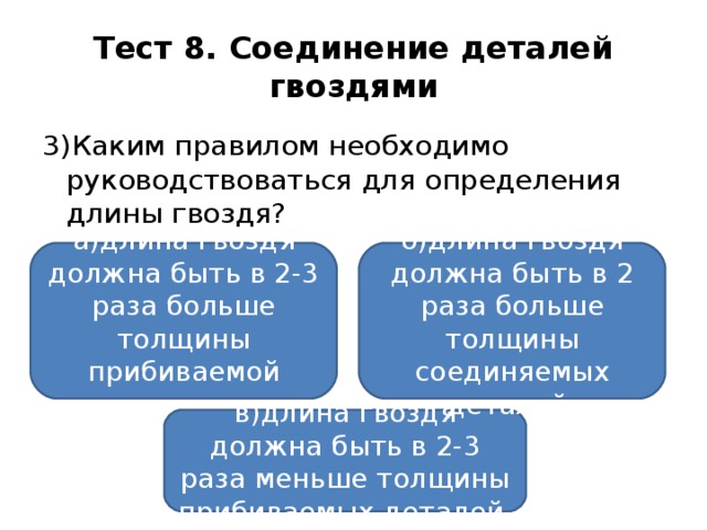 Тест 8. Соединение деталей гвоздями 3)Каким правилом необходимо руководствоваться для определения длины гвоздя? а)длина гвоздя должна быть в 2-3 раза больше толщины прибиваемой детали; б)длина гвоздя должна быть в 2 раза больше толщины соединяемых деталей; в)длина гвоздя должна быть в 2-3 раза меньше толщины прибиваемых деталей.