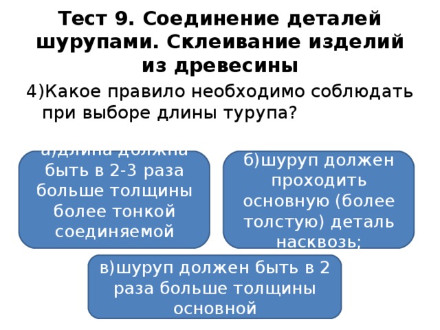 Тест 9. Соединение деталей шурупами. Склеивание изделий из древесины 4)Какое правило необходимо соблюдать при выборе длины турупа? а)длина должна быть в 2-3 раза больше толщины более тонкой соединяемой детали; б)шуруп должен проходить основную (более толстую) деталь насквозь; в)шуруп должен быть в 2 раза больше толщины основной