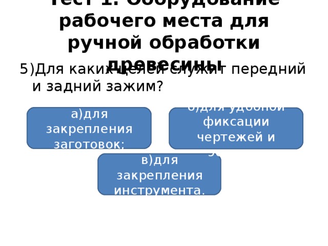 Тест 1. Оборудование рабочего места для ручной обработки древесины 5)Для каких целей служит передний и задний зажим? а)для закрепления заготовок; б)для удобной фиксации чертежей и эскизов; в)для закрепления инструмента.