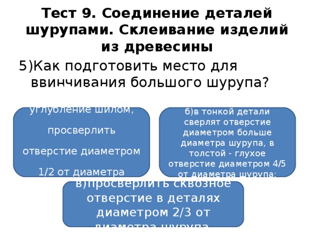 Тест 9. Соединение деталей шурупами. Склеивание изделий из древесины 5)Как подготовить место для ввинчивания большого шурупа?  а) сделать углубление шилом, просверлить  отверстие диаметром 1/2 от диаметра шурупа; б)в тонкой детали сверлят отверстие диаметром больше диаметра шурупа, в толстой - глухое отверстие диаметром 4/5 от диаметра шурупа; в)просверлить сквозное отверстие в деталях диаметром 2/3 от диаметра шурупа.