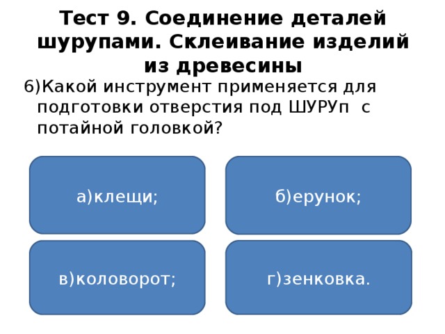 Тест 9. Соединение деталей шурупами. Склеивание изделий из древесины 6)Какой инструмент применяется для подготовки отверстия под ШУРУп с потайной головкой? а)клещи; б)ерунок; г)зенковка. в)коловорот;