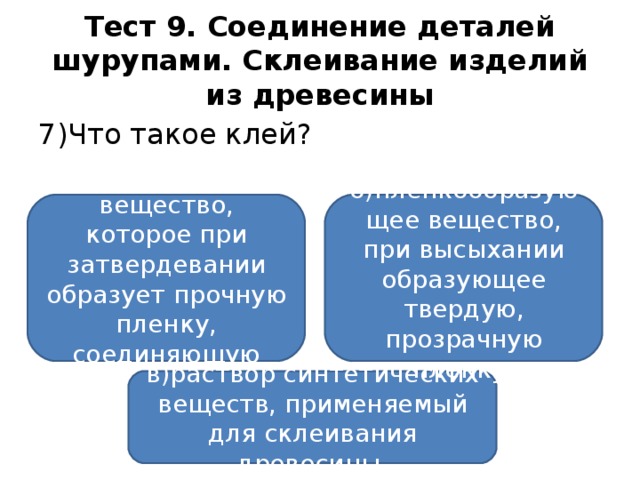 Тест 9. Соединение деталей шурупами. Склеивание изделий из древесины 7)Что такое клей? а)вязкое вещество, которое при затвердевании образует прочную пленку, соединяющую поверхности; б)пленкообразующее вещество, при высыхании образующее твердую, прозрачную пленку; в)раствор синтетических веществ, применяемый для склеивания древесины.