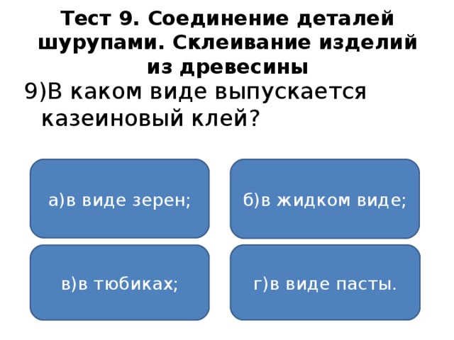 Тест 9. Соединение деталей шурупами. Склеивание изделий из древесины 9)В каком виде выпускается казеиновый клей? а)в виде зерен; б)в жидком виде; г)в виде пасты. в)в тюбиках;