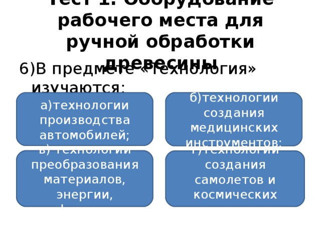 Тест 1. Оборудование рабочего места для ручной обработки древесины 6)В предмете «Технология» изучаются: а)технологии производства автомобилей; б)технологии создания медицинских инструментов; в) технологии преобразования материалов, энергии, информации; г)технологии создания самолетов и космических аппаратов.