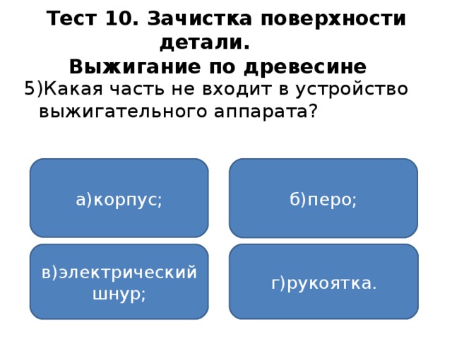 Тест 10. Зачистка поверхности детали.   Выжигание по древесине  5)Какая часть не входит в устройство выжигательного аппарата? а)корпус; б)перо; г)рукоятка. в)электрический шнур;