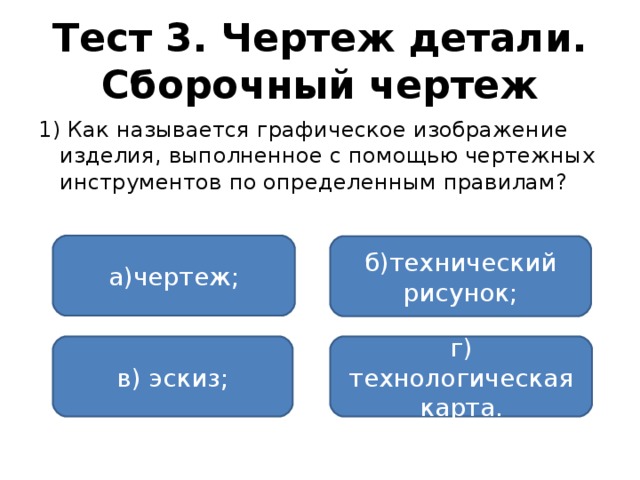 Тест 3. Чертеж детали. Сборочный чертеж 1) Как называется графическое изображение изделия, выполненное с помощью чертежных инструментов по определенным правилам? а)чертеж; б)технический рисунок; в) эскиз; г) технологическая карта.