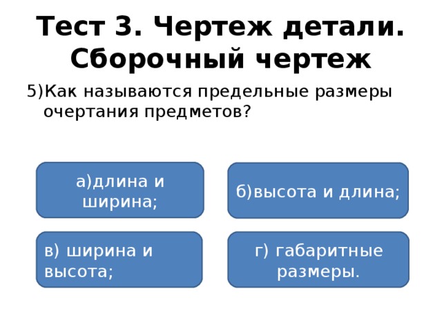 Тест 3. Чертеж детали. Сборочный чертеж 5)Как называются предельные размеры очертания предметов? а)длина и ширина; б)высота и длина; в) ширина и высота; г) габаритные размеры.