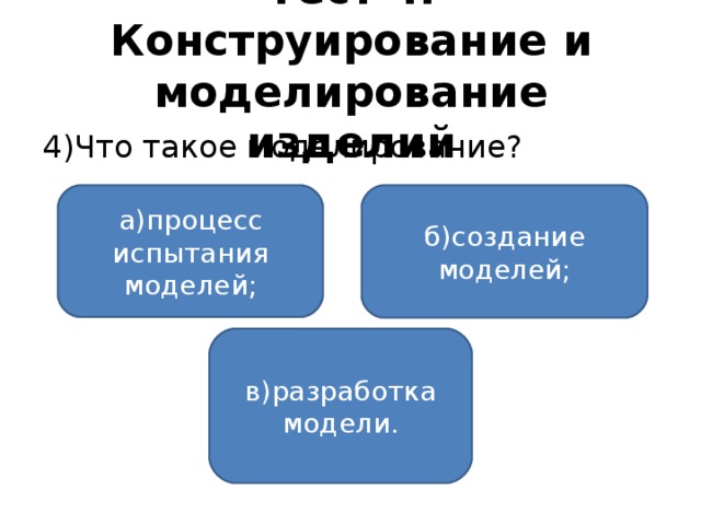 Тест 4. Конструирование и моделирование изделий 4)Что такое моделирование? а)процесс испытания моделей; б)создание моделей; в)разработка модели.