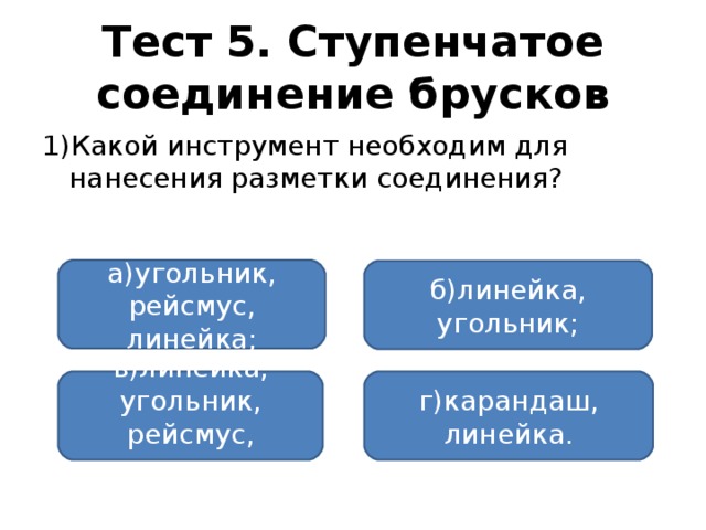 Тест 5. Ступенчатое соединение брусков 1)Какой инструмент необходим для нанесения разметки соединения? а)угольник, рейсмус, линейка; б)линейка, угольник; в)линейка, угольник, рейсмус, карандаш; г)карандаш, линейка.