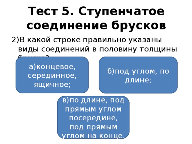 Тест 5. Ступенчатое соединение брусков 2)В какой строке правильно указаны виды соединений в половину толщины бруска? а)концевое, серединное, ящичное; б)под углом, по длине; в)по длине, под прямым углом посередине, под прямым углом на конце.