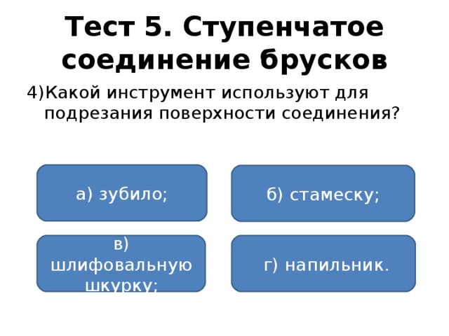 Тест 5. Ступенчатое соединение брусков 4)Какой инструмент используют для подрезания поверхности соединения? а) зубило; б) стамеску; в) шлифовальную шкурку;  г) напильник.