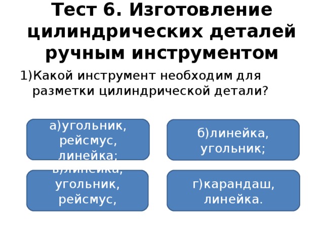 Тест 6. Изготовление цилиндрических деталей ручным инструментом 1)Какой инструмент необходим для разметки цилиндрической детали? а)угольник, рейсмус, линейка; б)линейка, угольник; в)линейка, угольник, рейсмус, карандаш; г)карандаш, линейка.