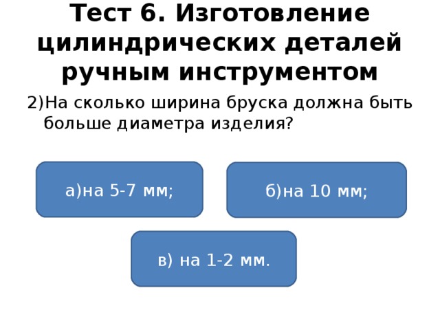 Тест 6. Изготовление цилиндрических деталей ручным инструментом 2)На сколько ширина бруска должна быть больше диаметра изделия? а)на 5-7 мм; б)на 10 мм; в) на 1-2 мм.