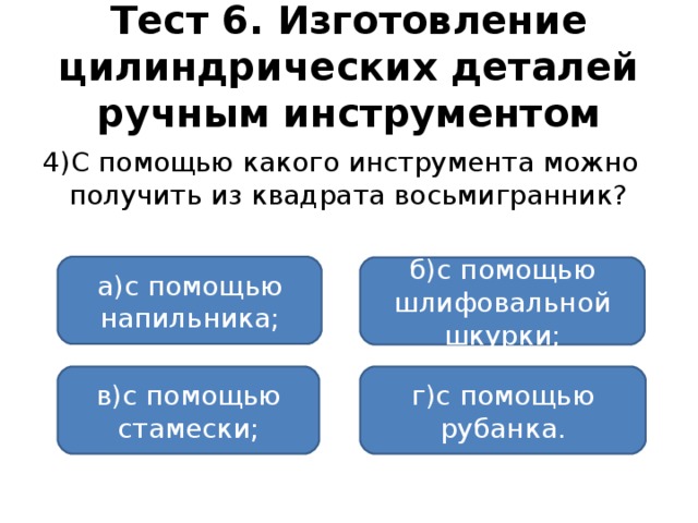 Тест 6. Изготовление цилиндрических деталей ручным инструментом 4)С помощью какого инструмента можно получить из квадрата восьмигранник? а)с помощью напильника; б)с помощью шлифовальной шкурки; в)с помощью стамески; г)с помощью рубанка.