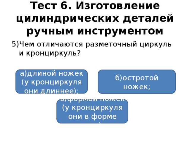 Тест 6. Изготовление цилиндрических деталей ручным инструментом 5)Чем отличаются разметочный циркуль и кронциркуль? а)длиной ножек (у кронциркуля они длиннее); б)остротой ножек; в)формой ножек (у кронциркуля они в форме дуги).