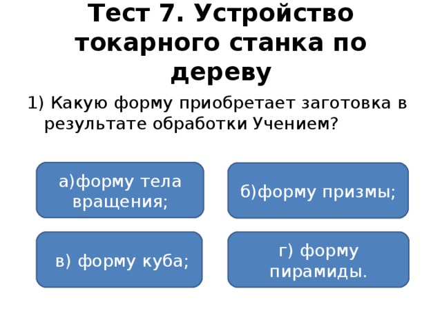 Тест 7. Устройство токарного станка по дереву 1) Какую  форму приобретает заготовка в результате обработки Учением? а)форму тела вращения; б)форму призмы;  в) форму куба; г) форму пирамиды.